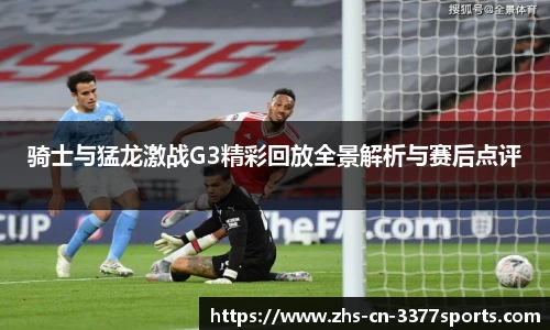 骑士与猛龙激战G3精彩回放全景解析与赛后点评